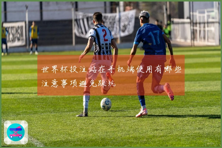 世界杯投注站在手机端使用有哪些注意事项避免踩坑